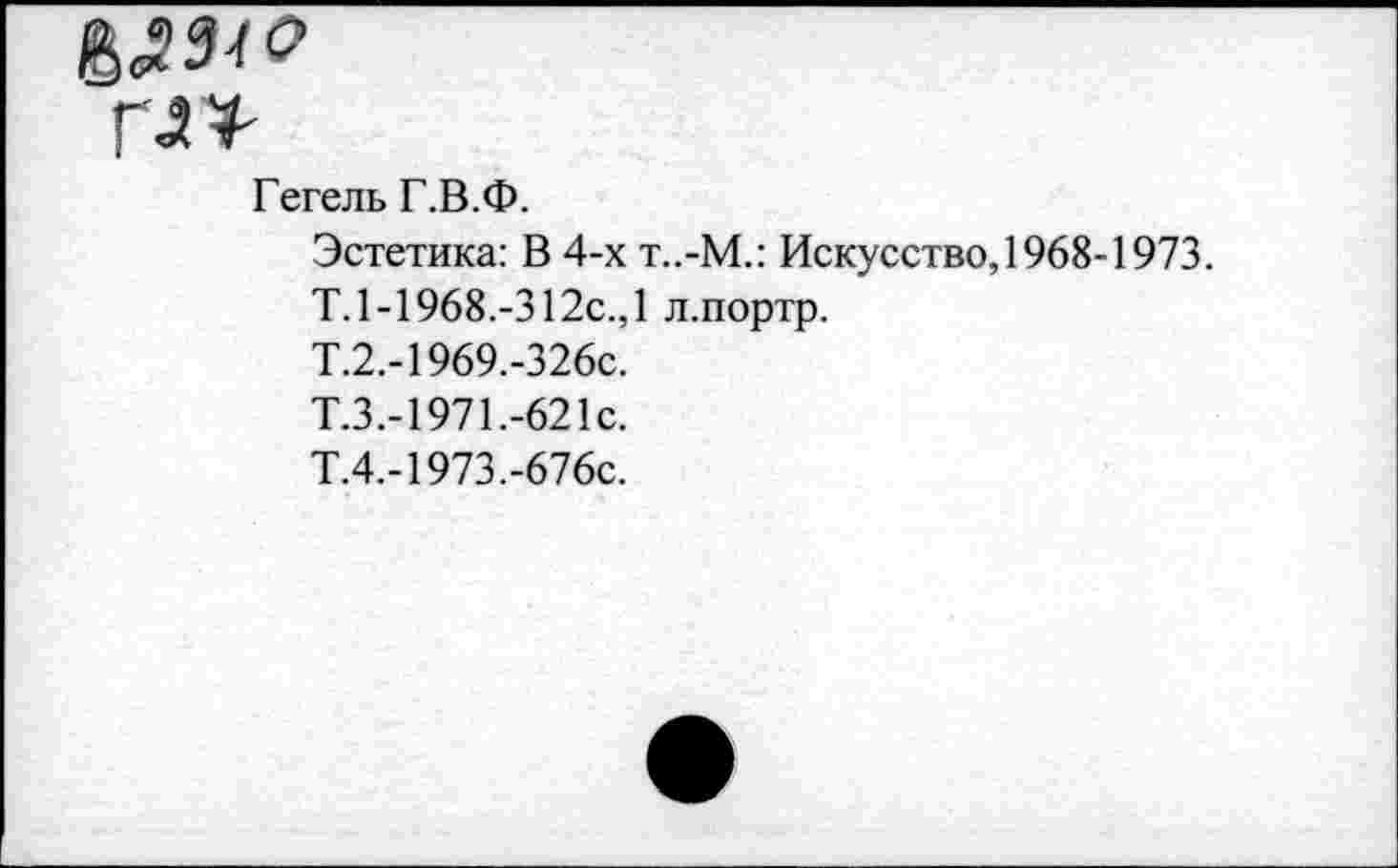 ﻿&234О
Г<2Т
Гегель Г.В.Ф.
Эстетика: В 4-х т..-М.: Искусство, 1968-1973.
Т. 1-1968.-312с.,1 л.портр.
Т.2.-1969.-326с.
Т.3.-1971.-621с.
Т.4.-1973.-676с.